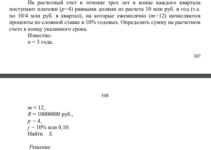  На расчетный счет в течение трех лет в конце каждого квартала поступают платежи (р=4) равными долями из расчета 10 млн руб. в год (т.е. по 10/4 млн руб. в квартал), на которые ежемесячно (m=12) начисляются проценты по сложной ставке в 10% годовых. Определить сумму на расчетном счете к концу указанного срока. Известно: n = 3 года, 308 308 m = 12, R = 10000000 руб., p = 4, j = 10% или 0,10. Найти S. 