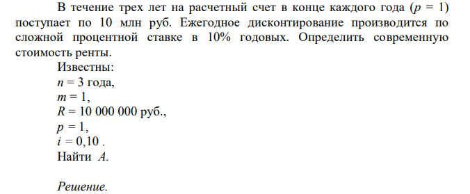  В течение трех лет на расчетный счет в конце каждого года (p = 1) поступает по 10 млн руб. Ежегодное дисконтирование производится по сложной процентной ставке в 10% годовых. Определить современную стоимость ренты. Известны: n = 3 года, m = 1, R = 10 000 000 руб., p = 1, i = 0,10 . Найти A.