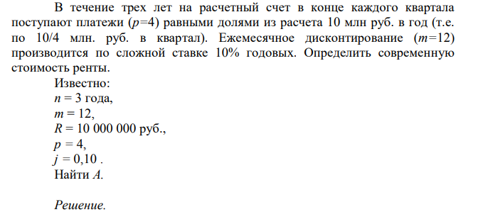 В течение трех лет на расчетный счет в конце каждого квартала поступают платежи (р=4) равными долями из расчета 10 млн руб. в год (т.е. по 10/4 млн. руб. в квартал). Ежемесячное дисконтирование (m=12) производится по сложной ставке 10% годовых. Определить современную стоимость ренты. Известно: n = 3 года, m = 12, R = 10 000 000 руб., p = 4, j = 0,10 . Найти A.