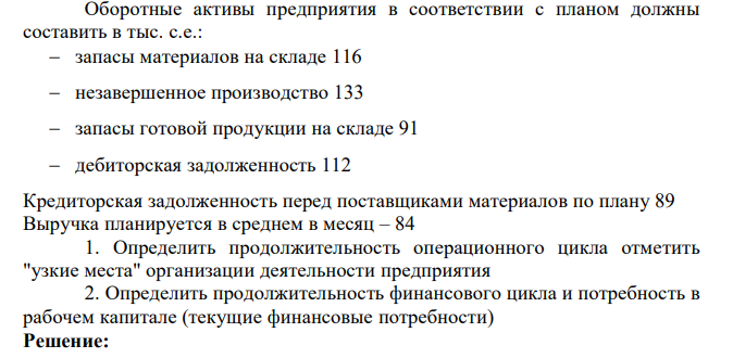 Оборотные активы предприятия в соответствии с планом должны составить в тыс. с.е.: запасы материалов на складе 116 незавершенное производство 133 запасы готовой продукции на складе 91 дебиторская задолженность 112 Кредиторская задолженность перед поставщиками материалов по плану 89 Выручка планируется в среднем в месяц – 84 1. Определить продолжительность операционного цикла отметить "узкие места" организации деятельности предприятия 2. Определить продолжительность финансового цикла и потребность в рабочем капитале (текущие финансовые потребности)