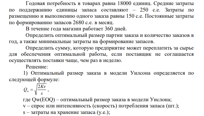  Годовая потребность в товарах равна 18000 единиц. Средние затраты по поддержанию единицы запаса составляют – 250 с.е. Затраты по размещению и выполнению одного заказа равны 150 с.е. Постоянные затраты по формированию запасов 2680 с.е. в месяц. В течение года магазин работает 360 дней. Определить оптимальный размер партии заказа и количество заказов в год, а также минимальные затраты на формирование запасов. Определить сумму, которую предприятие может переплатить за сырье для обеспечения оптимальной работы, если поставщик не соглашается осуществлять поставки чаще, чем раз в неделю.