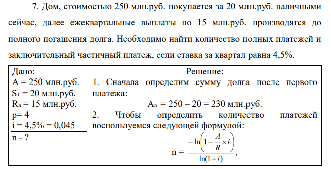  Дом, стоимостью 250 млн.руб. покупается за 20 млн.руб. наличными сейчас, далее ежеквартальные выплаты по 15 млн.руб. производятся до полного погашения долга. Необходимо найти количество полных платежей и заключительный частичный платеж, если ставка за квартал равна 4,5%. 