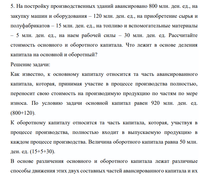  На постройку производственных зданий авансировано 800 млн. ден. ед., на закупку машин и оборудования – 120 млн. ден. ед., на приобретение сырья и полуфабрикатов – 15 млн. ден. ед., на топливо и вспомогательные материалы – 5 млн. ден. ед., на наем рабочей силы – 30 млн. ден. ед. Рассчитайте стоимость основного и оборотного капитала. Что лежит в основе деления капитала на основной и оборотный? 