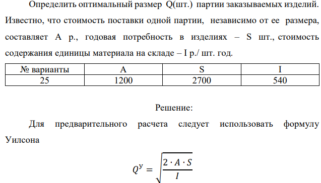 Определить оптимальный размер Q(шт.) партии заказываемых изделий. Известно, что стоимость поставки одной партии, независимо от ее размера, составляет А р., годовая потребность в изделиях – S шт., стоимость содержания единицы материала на складе – I р./ шт. год. 