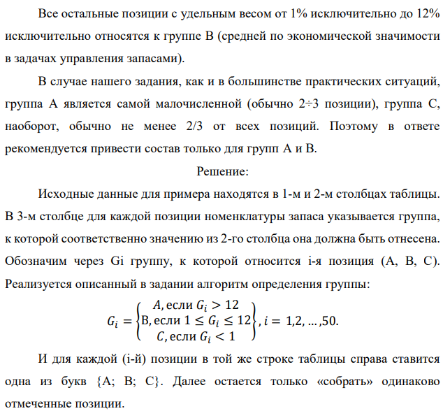 Реализуя правило АВС разделения полной номенклатуры хранимой продукции на группы в соответствии с их ролью в формировании общей стоимостной массы запаса, из 50 позиций имеющегося запаса выделите группы А и В. Доля каждой позиции указана в процентах. При этом используйте дифференциальный метод, предполагающий следующие шаги: - определяется общая стоимость всей массы запасов – С∑, в нашем случае это просто 100 %; - рассчитывается средняя стоимость в % одной позиции номенклатуры − С∑/N, где N − количество позиций номенклатуры (= 50); - все позиции, стоимость которых в 6 и более раз превышают среднюю, относятся к группе А; - все позиции, стоимость которых составляет не более половины средней, относятся к группе С; - все остальные попадают в группу В. Исходные данные по вариантам даны в таблице. Примечание. Выполнение этого задания предполагает сортировку всех 50 позиций (видов) хранимой продукции по убыванию их долей в общей стоимостной массе запаса. Эти доли в % даны непосредственно в табл. 7.1, 7.2, 7.3, 7.4. Обозначим их через Ci, при этом i принимает значения от 1 до 50. В нашем случае средняя доля одной позиции 𝐶̅= 100%/50 = 2%. К группе А следует отнести наиболее весомые позиции с удельным весом не менее 𝐶̅∙ 6 =12%. К группе С относятся позиции с удельным весом от нуля до 𝐶̅∙ 0,5= 1% включительно (это самые мелкие позиции). 35 Все остальные позиции с удельным весом от 1% исключительно до 12% исключительно относятся к группе В (средней по экономической значимости в задачах управления запасами). В случае нашего задания, как и в большинстве практических ситуаций, группа А является самой малочисленной (обычно 2÷3 позиции), группа С, наоборот, обычно не менее 2/3 от всех позиций. Поэтому в ответе рекомендуется привести состав только для групп А и В 