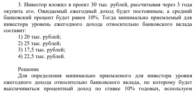  Инвестор вложил в проект 30 тыс. рублей, рассчитывая через 3 года окупить его. Ожидаемый ежегодный доход будет постоянным, а средний банковский процент будет равен 10%. Тогда минимально приемлемый для инвестора уровень ежегодного дохода относительно банковского вклада составит: 1) 20 тыс. рублей; 2) 25 тыс. рублей; 3) 17,5 тыс. рублей; 4) 22,5 тыс. рублей. 