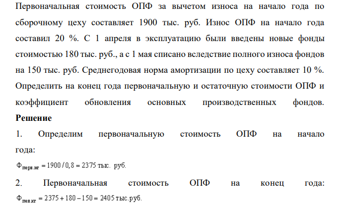  Первоначальная стоимость ОПФ за вычетом износа на начало года по сборочному цеху составляет 1900 тыс. руб. Износ ОПФ на начало года составил 20 %. С 1 апреля в эксплуатацию были введены новые фонды стоимостью 180 тыс. руб., а с 1 мая списано вследствие полного износа фондов на 150 тыс. руб. Среднегодовая норма амортизации по цеху составляет 10 %. Определить на конец года первоначальную и остаточную стоимости ОПФ и коэффициент обновления основных производственных фондов. 