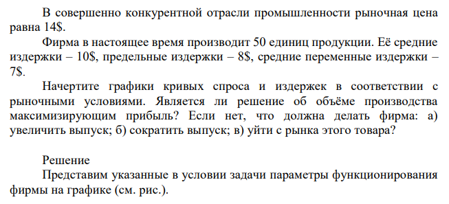 В совершенно конкурентной отрасли промышленности рыночная цена равна 14$. Фирма в настоящее время производит 50 единиц продукции. Её средние издержки – 10$, предельные издержки – 8$, средние переменные издержки – 7$. Начертите графики кривых спроса и издержек в соответствии с рыночными условиями. Является ли решение об объёме производства максимизирующим прибыль? Если нет, что должна делать фирма: а) увеличить выпуск; б) сократить выпуск; в) уйти с рынка этого товара? 