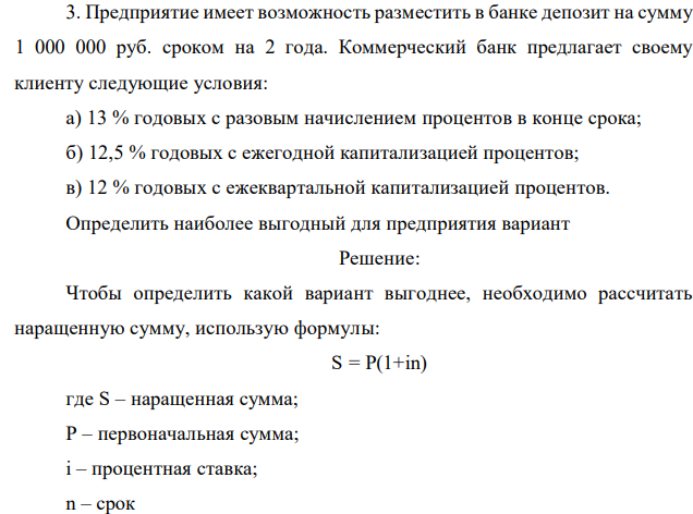 Предприятие имеет возможность разместить в банке депозит на сумму 1 000 000 руб. сроком на 2 года. Коммерческий банк предлагает своему клиенту следующие условия: а) 13 % годовых с разовым начислением процентов в конце срока; б) 12,5 % годовых с ежегодной капитализацией процентов; в) 12 % годовых с ежеквартальной капитализацией процентов. Определить наиболее выгодный для предприятия вариант 