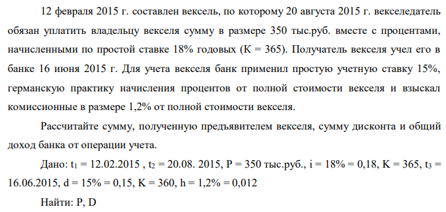 12 февраля 2015 г. составлен вексель, по которому 20 августа 2015 г. векселедатель обязан уплатить владельцу векселя сумму в размере 350 тыс.руб. вместе с процентами, начисленными по простой ставке 18% годовых (К = 365). Получатель векселя учел его в банке 16 июня 2015 г. Для учета векселя банк применил простую учетную ставку 15%, германскую практику начисления процентов от полной стоимости векселя и взыскал комиссионные в размере 1,2% от полной стоимости векселя. Рассчитайте сумму, полученную предъявителем векселя, сумму дисконта и общий доход банка от операции учета.  