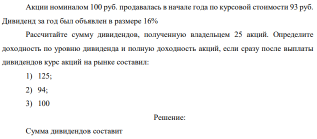 Акции номиналом 100 руб. продавалась в начале года по курсовой стоимости 93 руб. Дивиденд за год был объявлен в размере 16% Рассчитайте сумму дивидендов, полученную владельцем 25 акций. Определите доходность по уровню дивиденда и полную доходность акций, если сразу после выплаты дивидендов курс акций на рынке составил: 1) 125; 2) 94; 3) 100 