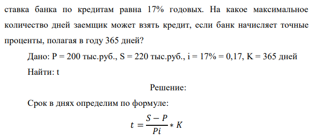 Заемщик собирается взять в банке кредит в размере 200 тыс. руб. с погашением его суммой, не превышающей 220 тыс. руб. Простая процентная  84 ставка банка по кредитам равна 17% годовых. На какое максимальное количество дней заемщик может взять кредит, если банк начисляет точные проценты, полагая в году 365 дней?  