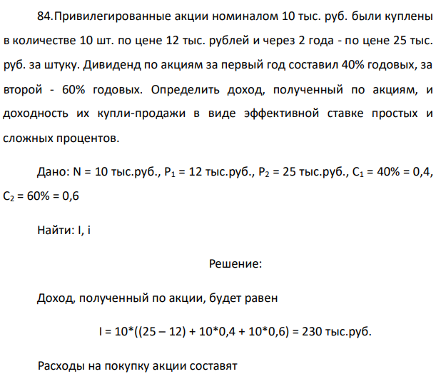 Привилегированные акции номиналом 10 тыс. руб. были куплены в количестве 10 шт. по цене 12 тыс. рублей и через 2 года - по цене 25 тыс. руб. за штуку. Дивиденд по акциям за первый год составил 40% годовых, за второй - 60% годовых. Определить доход, полученный по акциям, и доходность их купли-продажи в виде эффективной ставке простых и сложных процентов. 