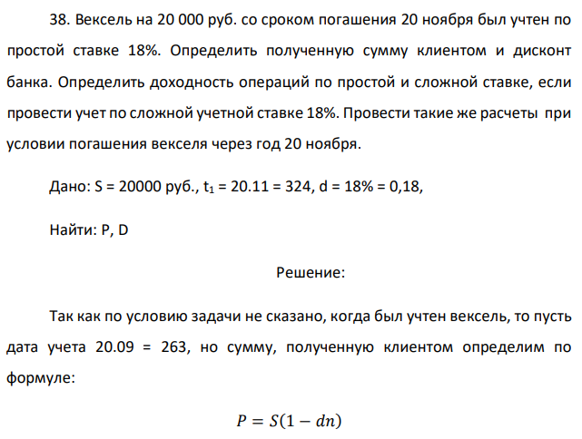 Вексель на 20 000 руб. со сроком погашения 20 ноября был учтен по простой ставке 18%. Определить полученную сумму клиентом и дисконт банка. Определить доходность операций по простой и сложной ставке, если провести учет по сложной учетной ставке 18%. Провести такие же расчеты при условии погашения векселя через год 20 ноября. 