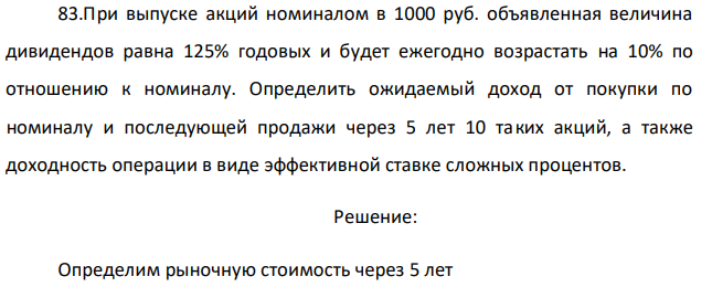 При выпуске акций номиналом в 1000 руб. объявленная величина дивидендов равна 125% годовых и будет ежегодно возрастать на 10% по отношению к номиналу. Определить ожидаемый доход от покупки по номиналу и последующей продажи через 5 лет 10 таких акций, а также доходность операции в виде эффективной ставке сложных процентов. 