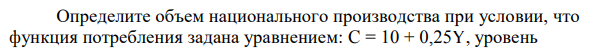 Определите объем национального производства при условии, что функция потребления задана уравнением: C = 10 + 0,25Y, уровень  государственных расходов составляет: G = 65 ед., функция инвестиций описывается уравнением I = 2 + 0,2Y, а чистый экспорт XN = 0. 