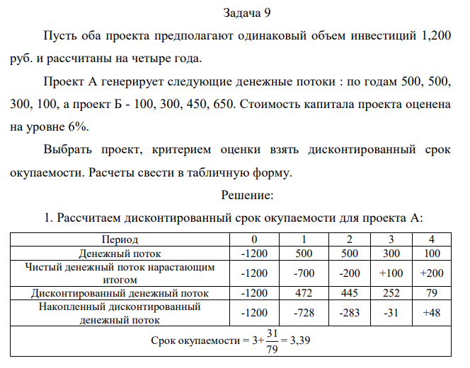  Пусть оба проекта предполагают одинаковый объем инвестиций 1,200 руб. и рассчитаны на четыре года. Проект А генерирует следующие денежные потоки : по годам 500, 500, 300, 100, а проект Б - 100, 300, 450, 650. Стоимость капитала проекта оценена на уровне 6%. Выбрать проект, критерием оценки взять дисконтированный срок окупаемости. Расчеты свести в табличную форму. 