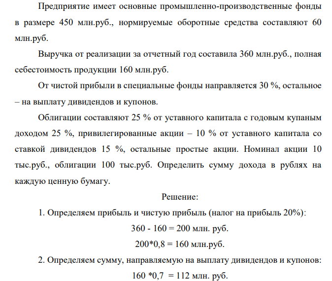  Предприятие имеет основные промышленно-производственные фонды в размере 450 млн.руб., нормируемые оборотные средства составляют 60 млн.руб. Выручка от реализации за отчетный год составила 360 млн.руб., полная себестоимость продукции 160 млн.руб. От чистой прибыли в специальные фонды направляется 30 %, остальное – на выплату дивидендов и купонов. Облигации составляют 25 % от уставного капитала с годовым купаным доходом 25 %, привилегированные акции – 10 % от уставного капитала со ставкой дивидендов 15 %, остальные простые акции. Номинал акции 10 тыс.руб., облигации 100 тыс.руб. Определить сумму дохода в рублях на каждую ценную бумагу.  