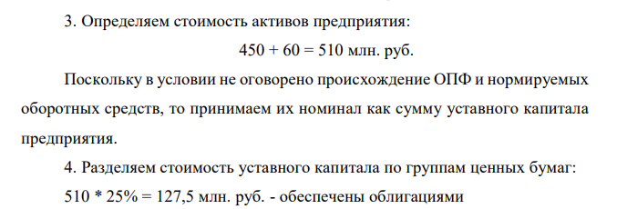  Предприятие имеет основные промышленно-производственные фонды в размере 450 млн.руб., нормируемые оборотные средства составляют 60 млн.руб. Выручка от реализации за отчетный год составила 360 млн.руб., полная себестоимость продукции 160 млн.руб. От чистой прибыли в специальные фонды направляется 30 %, остальное – на выплату дивидендов и купонов. Облигации составляют 25 % от уставного капитала с годовым купаным доходом 25 %, привилегированные акции – 10 % от уставного капитала со ставкой дивидендов 15 %, остальные простые акции. Номинал акции 10 тыс.руб., облигации 100 тыс.руб. Определить сумму дохода в рублях на каждую ценную бумагу.  