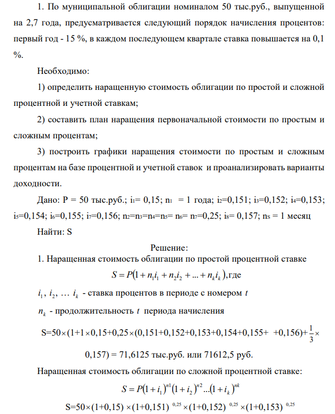 По муниципальной облигации номиналом 50 тыс.руб., выпущенной на 2,7 года, предусматривается следующий порядок начисления процентов: первый год - 15 %, в каждом последующем квартале ставка повышается на 0,1 %. Необходимо: 1) определить наращенную стоимость облигации по простой и сложной процентной и учетной ставкам; 2) составить план наращения первоначальной стоимости по простым и сложным процентам; 3) построить графики наращения стоимости по простым и сложным процентам на базе процентной и учетной ставок и проанализировать варианты доходности. Дано: P = 50 тыс.руб.; i1= 0,15; n1 = 1 года; i2=0,151; i3=0,152; i4=0,153; i5=0,154; i6=0,155; i7=0,156; n2=n3=n4=n5= n6= n7=0,25; i8= 0,157; nS = 1 месяц Найти: S