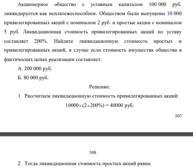 Акционерное общество с уставным капиталом 100 000 руб. ликвидируется как неплатежеспособное. Обществом были выпущены 10 000 привилегированных акций с номиналом 2 руб. и простые акции с номиналом 5 руб. Ликвидационная стоимость привилегированных акций по уставу составляет 200%. Найдите ликвидационную стоимость простых и привилегированных акций, в случае если стоимость имущества общества в фактических ценах реализации составляет: А. 200 000 руб. Б. 80 000 руб. 