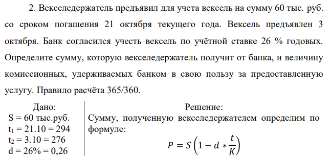 Векселедержатель предъявил для учета вексель на сумму 60 тыс. руб. со сроком погашения 21 октября текущего года. Вексель предъявлен 3 октября. Банк согласился учесть вексель по учётной ставке 26 % годовых. Определите сумму, которую векселедержатель получит от банка, и величину комиссионных, удерживаемых банком в свою пользу за предоставленную услугу. Правило расчёта 365/360.  