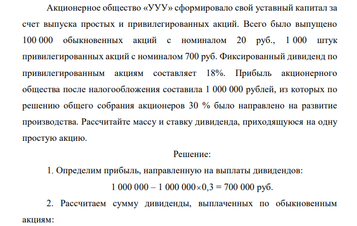  Акционерное общество «УУУ» сформировало свой уставный капитал за счет выпуска простых и привилегированных акций. Всего было выпущено 100 000 обыкновенных акций с номиналом 20 руб., 1 000 штук привилегированных акций с номиналом 700 руб. Фиксированный дивиденд по привилегированным акциям составляет 18%. Прибыль акционерного общества после налогообложения составила 1 000 000 рублей, из которых по решению общего собрания акционеров 30 % было направлено на развитие производства. Рассчитайте массу и ставку дивиденда, приходящуюся на одну простую акцию. 