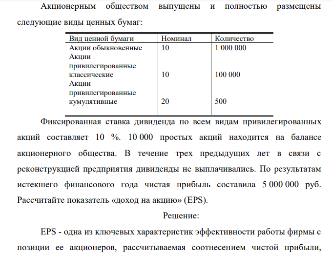  Акционерным обществом выпущены и полностью размещены следующие виды ценных бумаг: Вид ценной бумаги Номинал Количество Акции обыкновенные Акции привилегированные классические Акции привилегированные кумулятивные 10 10 20 1 000 000 100 000 500 Фиксированная ставка дивиденда по всем видам привилегированных акций составляет 10 %. 10 000 простых акций находится на балансе акционерного общества. В течение трех предыдущих лет в связи с реконструкцией предприятия дивиденды не выплачивались. По результатам истекшего финансового года чистая прибыль составила 5 000 000 руб. Рассчитайте показатель «доход на акцию» (EPS). 