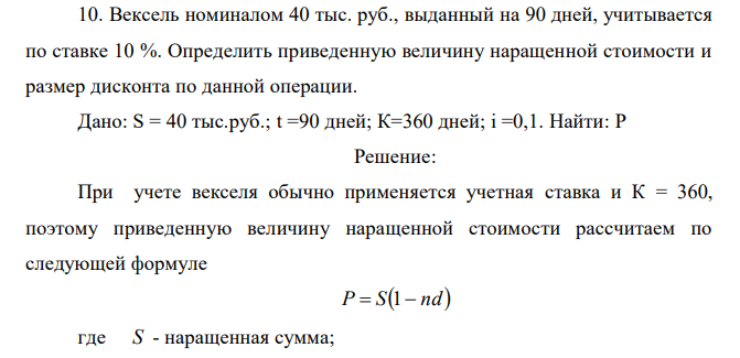  Вексель номиналом 40 тыс. руб., выданный на 90 дней, учитывается по ставке 10 %. Определить приведенную величину наращенной стоимости и размер дисконта по данной операции. Дано: S = 40 тыс.руб.; t =90 дней; К=360 дней; i =0,1. Найти: P 