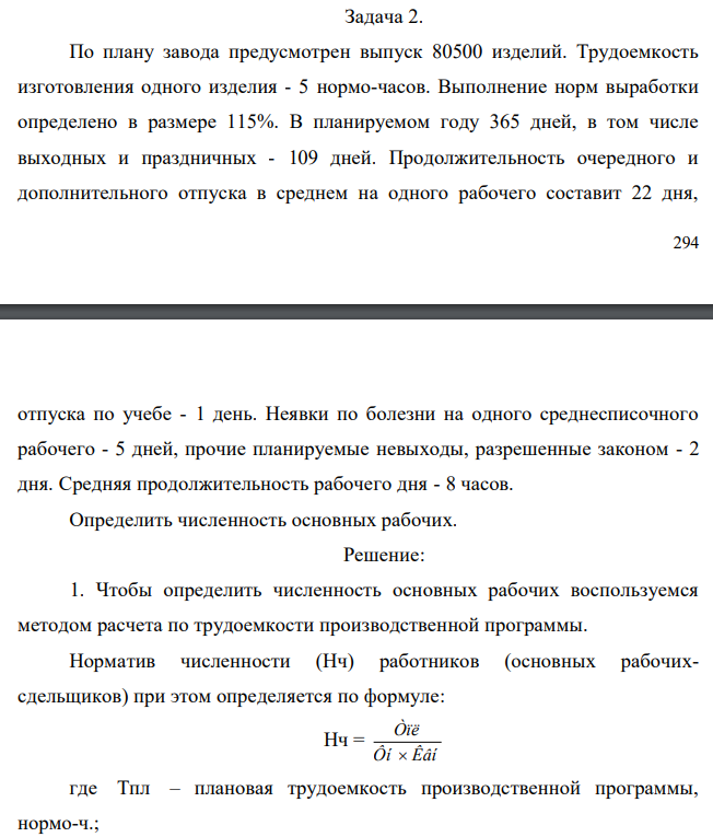  По плану завода предусмотрен выпуск 80500 изделий. Трудоемкость изготовления одного изделия - 5 нормо-часов. Выполнение норм выработки определено в размере 115%. В планируемом году 365 дней, в том числе выходных и праздничных - 109 дней. Продолжительность очередного и дополнительного отпуска в среднем на одного рабочего составит 22 дня,  295 отпуска по учебе - 1 день. Неявки по болезни на одного среднесписочного рабочего - 5 дней, прочие планируемые невыходы, разрешенные законом - 2 дня. Средняя продолжительность рабочего дня - 8 часов. Определить численность основных рабочих 