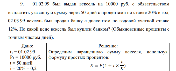 01.02.99 был выдан вексель на 10000 руб. с обязательством выплатить указанную сумму через 50 дней с процентами по ставке 20% в год. 02.03.99 вексель был продан банку с дисконтом по годовой учетной ставке 12%. По какой цене вексель был куплен банком? (Обыкновенные проценты с точным числом дней).