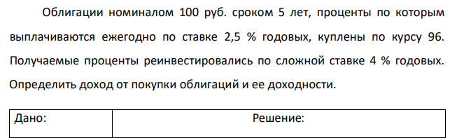 Облигации номиналом 100 руб. сроком 5 лет, проценты по которым выплачиваются ежегодно по ставке 2,5 % годовых, куплены по курсу 96. Получаемые проценты реинвестировались по сложной ставке 4 % годовых. Определить доход от покупки облигаций и ее доходности. 