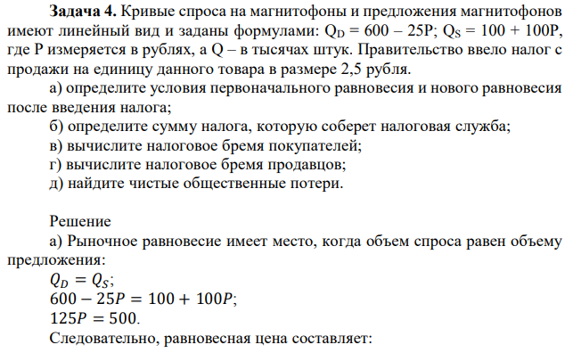 Кривые спроса на магнитофоны и предложения магнитофонов имеют линейный вид и заданы формулами: QD = 600 – 25P; QS = 100 + 100Р, где Р измеряется в рублях, а Q – в тысячах штук. Правительство ввело налог с продажи на единицу данного товара в размере 2,5 рубля. а) определите условия первоначального равновесия и нового равновесия после введения налога; б) определите сумму налога, которую соберет налоговая служба; в) вычислите налоговое бремя покупателей; г) вычислите налоговое бремя продавцов; д) найдите чистые общественные потери.