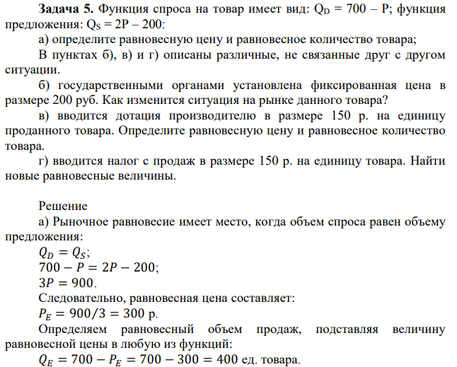 Функция спроса на товар имеет вид: QD = 700 – P; функция предложения: QS = 2P – 200: а) определите равновесную цену и равновесное количество товара; В пунктах б), в) и г) описаны различные, не связанные друг с другом ситуации. б) государственными органами установлена фиксированная цена в размере 200 руб. Как изменится ситуация на рынке данного товара? в) вводится дотация производителю в размере 150 р. на единицу проданного товара. Определите равновесную цену и равновесное количество товара. г) вводится налог с продаж в размере 150 р. на единицу товара. Найти новые равновесные величины. 