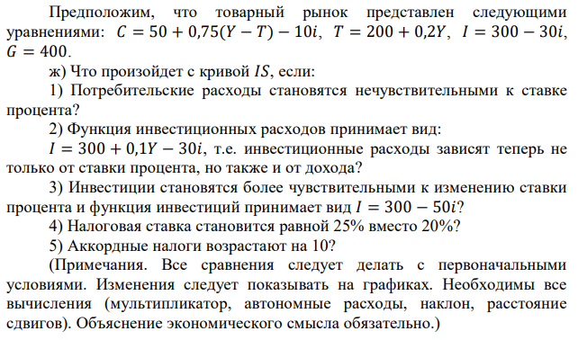 Предположим, что товарный рынок представлен следующими уравнениями: 𝐶 = 50 + 0,75(𝑌 − 𝑇) − 10𝑖, 𝑇 = 200 + 0,2𝑌, 𝐼 = 300 − 30𝑖, 𝐺 = 400. ж) Что произойдет с кривой 𝐼𝑆, если: 1) Потребительские расходы становятся нечувствительными к ставке процента? 2) Функция инвестиционных расходов принимает вид: 𝐼 = 300 + 0,1𝑌 − 30𝑖, т.е. инвестиционные расходы зависят теперь не только от ставки процента, но также и от дохода? 3) Инвестиции становятся более чувствительными к изменению ставки процента и функция инвестиций принимает вид 𝐼 = 300 − 50𝑖? 4) Налоговая ставка становится равной 25% вместо 20%? 5) Аккордные налоги возрастают на 10? (Примечания. Все сравнения следует делать с первоначальными условиями. Изменения следует показывать на графиках. Необходимы все вычисления (мультипликатор, автономные расходы, наклон, расстояние сдвигов). Объяснение экономического смысла обязательно.) 