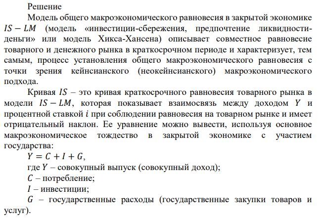 Предположим, что товарный рынок представлен следующими уравнениями: 𝐶 = 50 + 0,75(𝑌 − 𝑇) − 10𝑖, 𝑇 = 200 + 0,2𝑌, 𝐼 = 300 − 30𝑖, 𝐺 = 400. ж) Что произойдет с кривой 𝐼𝑆, если: 1) Потребительские расходы становятся нечувствительными к ставке процента? 2) Функция инвестиционных расходов принимает вид: 𝐼 = 300 + 0,1𝑌 − 30𝑖, т.е. инвестиционные расходы зависят теперь не только от ставки процента, но также и от дохода? 3) Инвестиции становятся более чувствительными к изменению ставки процента и функция инвестиций принимает вид 𝐼 = 300 − 50𝑖? 4) Налоговая ставка становится равной 25% вместо 20%? 5) Аккордные налоги возрастают на 10? (Примечания. Все сравнения следует делать с первоначальными условиями. Изменения следует показывать на графиках. Необходимы все вычисления (мультипликатор, автономные расходы, наклон, расстояние сдвигов). Объяснение экономического смысла обязательно.) 