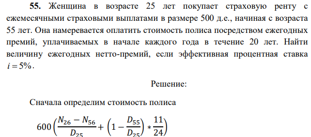 Женщина в возрасте 25 лет покупает страховую ренту с ежемесячными страховыми выплатами в размере 500 д.е., начиная с возраста 55 лет. Она намеревается оплатить стоимость полиса посредством ежегодных премий, уплачиваемых в начале каждого года в течение 20 лет. Найти величину ежегодных нетто-премий, если эффективная процентная ставка i  5%. 