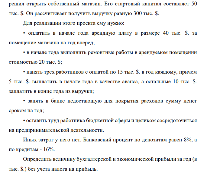 Государственный служащий, получивший в конце года после всех вычетов (в том числе и подоходного налога) 25 тыс. $. в год, в новом году решил открыть собственный магазин. Его стартовый капитал составляет 50 тыс. $. Он рассчитывает получить выручку равную 300 тыс. $. Для реализации этого проекта ему нужно: • оплатить в начале года арендную плату в размере 40 тыс. $. за помещение магазина на год вперед; • в начале года выполнить ремонтные работы в арендуемом помещении стоимостью 20 тыс. $; • нанять трех работников с оплатой по 15 тыс. $. в год каждому, причем 5 тыс. $. выплатить в начале года в качестве аванса, а остальные 10 тыс. $. заплатить в конце года из выручки; • занять в банке недостающую для покрытия расходов сумму денег сроком на год; • оставить труд работника бюджетной сферы и целиком сосредоточиться на предпринимательской деятельности. Иных затрат у него нет. Банковский процент по депозитам равен 8%, а по кредитам - 16%. Определить величину бухгалтерской и экономической прибыли за год (в тыс. $.) без учета налога на прибыль.