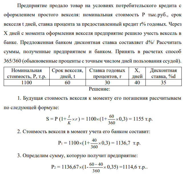  Предприятие продало товар на условиях потребительского кредита с оформлением простого векселя: номинальная стоимость P тыс.руб., срок векселя t дней, ставка процента за предоставленный кредит r% годовых. Через Х дней с момента оформления векселя предприятие решило учесть вексель в банке. Предложенная банком дисконтная ставка составляет d%/ Рассчитать суммы, полученные предприятием и банком. Принять в расчетах способ 365/360 (обыкновенные проценты с точным числом дней пользования ссудой) 