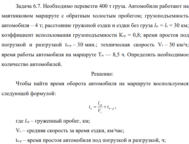 Необходимо перевезти 400 т груза. Автомобили работают на маятниковом маршруте с обратным холостым пробегом; грузоподъемность автомобиля – 4 т; расстояние груженой ездки и ездки без груза lег = lx = 30 км; коэффициент использования грузоподъемности Кгр = 0,8; время простоя под погрузкой и разгрузкой tп-р – 30 мин.; техническая скорость Vt – 30 км/ч; время работы автомобиля на маршруте Tм — 8,5 ч. Определить необходимое количество автомобилей. 