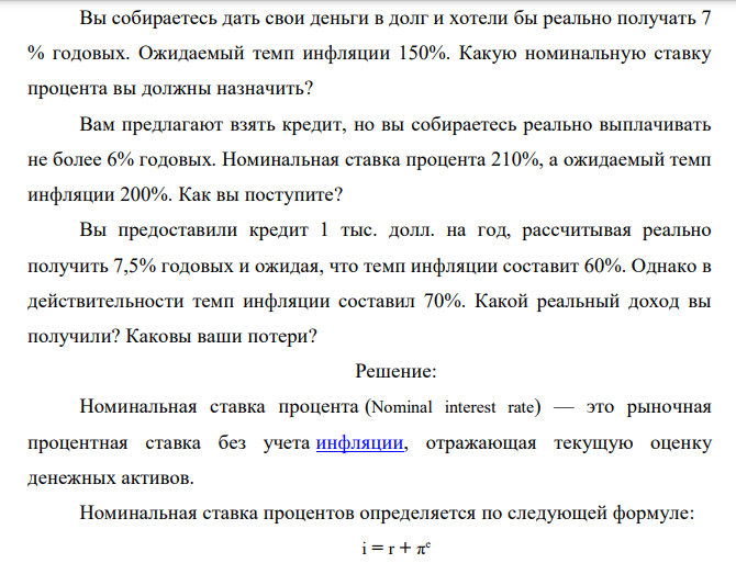 Вы собираетесь дать свои деньги в долг и хотели бы реально получать 7 % годовых. Ожидаемый темп инфляции 150%. Какую номинальную ставку процента вы должны назначить? Вам предлагают взять кредит, но вы собираетесь реально выплачивать не более 6% годовых. Номинальная ставка процента 210%, а ожидаемый темп инфляции 200%. Как вы поступите? Вы предоставили кредит 1 тыс. долл. на год, рассчитывая реально получить 7,5% годовых и ожидая, что темп инфляции составит 60%. Однако в действительности темп инфляции составил 70%. Какой реальный доход вы получили? Каковы ваши потери? 