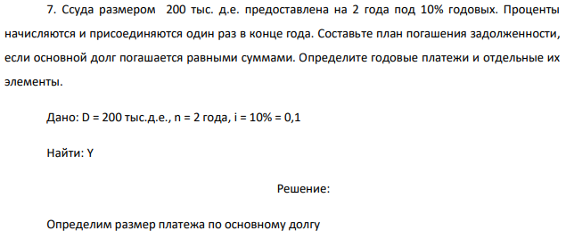 Ссуда размером 200 тыс. д.е. предоставлена на 2 года под 10% годовых. Проценты начисляются и присоединяются один раз в конце года. Составьте план погашения задолженности, если основной долг погашается равными суммами. Определите годовые платежи и отдельные их элементы. 