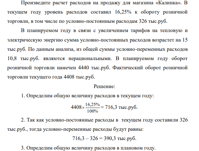 Произведите расчет расходов на продажу для магазина «Калинка». В текущем году уровень расходов составил 16,25% к обороту розничной торговли, в том числе по условно-постоянным расходам 326 тыс.руб. В планируемом году в связи с увеличением тарифов на тепловую и электрическую энергию сумма условно-постоянных расходов возрастет на 15 тыс.руб. По данным анализа, из общей суммы условно-переменных расходов 10,8 тыс.руб. являются нерациональными. В планируемом году оборот розничной торговли намечен 4440 тыс.руб. Фактический оборот розничной торговли текущего года 4408 тыс.руб. 