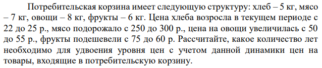 Потребительская корзина имеет следующую структуру: хлеб – 5 кг, мясо – 7 кг, овощи – 8 кг, фрукты – 6 кг. Цена хлеба возросла в текущем периоде с 22 до 25 р., мясо подорожало с 250 до 300 р., цена на овощи увеличилась с 50 до 55 р., фрукты подешевели с 75 до 60 р. Рассчитайте, какое количество лет необходимо для удвоения уровня цен с учетом данной динамики цен на товары, входящие в потребительскую корзину. 