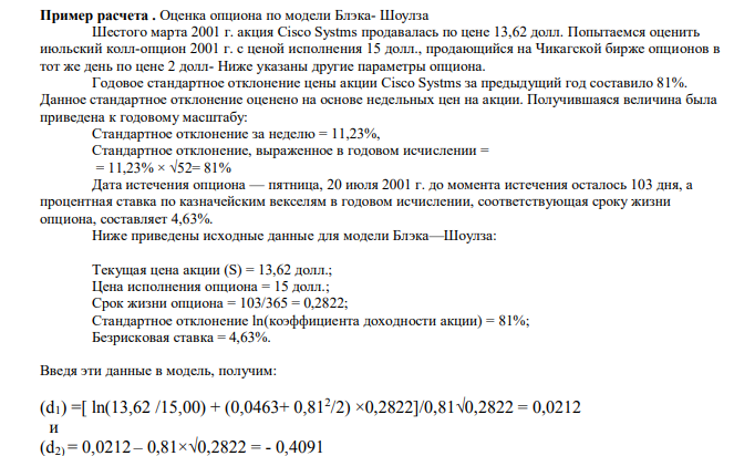 Оценка опциона по модели Блэка- Шоулза Шестого марта 2001 г. акция Сisсо Sуstms продавалась по цене 13,62 долл. Попытаемся оценить июльский колл-опцион 2001 г. с ценой исполнения 15 долл., продающийся на Чикагской бирже опционов в тот же день по цене 2 долл- Ниже указаны другие параметры опциона. Годовое стандартное отклонение цены акции Сisсо Sуstms за предыдущий год составило 81%. Данное стандартное отклонение оценено на основе недельных цен на акции. Получившаяся величина была приведена к годовому масштабу: Стандартное отклонение за неделю = 11,23%, Стандартное отклонение, выраженное в годовом исчислении = = 11,23% × √52= 81% Дата истечения опциона — пятница, 20 июля 2001 г. до момента истечения осталось 103 дня, а процентная ставка по казначейским векселям в годовом исчислении, соответствующая сроку жизни опциона, составляет 4,63%. Ниже приведены исходные данные для модели Блэка—Шоулза: Текущая цена акции (S) = 13,62 долл.; Цена исполнения опциона = 15 долл.; Срок жизни опциона = 103/365 = 0,2822; Стандартное отклонение ln(коэффициента доходности акции) = 81%; Безрисковая ставка = 4,63%.  