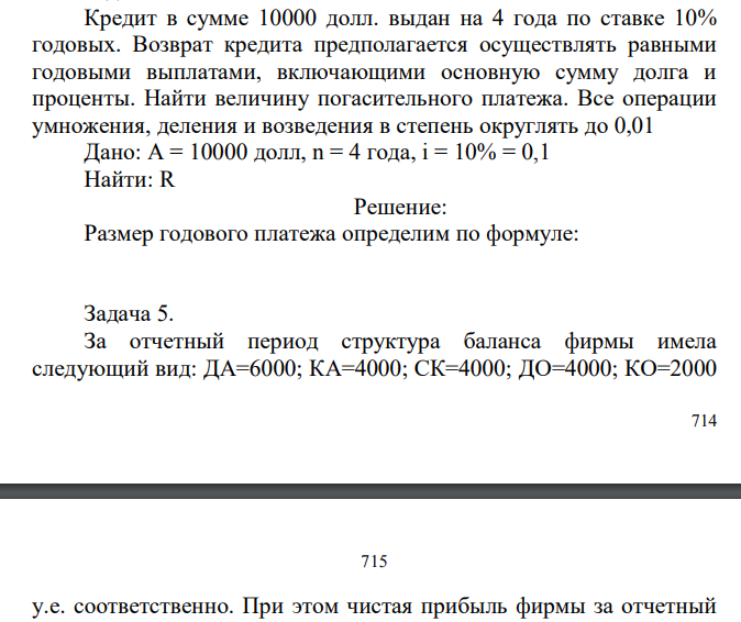  Кредит в сумме 10000 долл. выдан на 4 года по ставке 10% годовых. Возврат кредита предполагается осуществлять равными годовыми выплатами, включающими основную сумму долга и проценты. Найти величину погасительного платежа. Все операции умножения, деления и возведения в степень округлять до 0,01 Дано: A = 10000 долл, n = 4 года, i = 10% = 0,1 Найти: R 