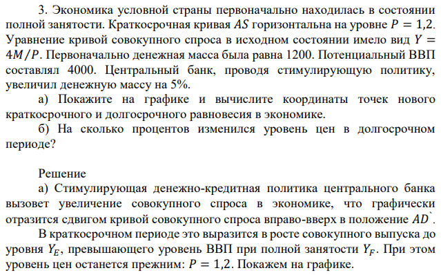 Экономика условной страны первоначально находилась в состоянии полной занятости. Краткосрочная кривая 𝐴𝑆 горизонтальна на уровне 𝑃 = 1,2. Уравнение кривой совокупного спроса в исходном состоянии имело вид 𝑌 = 4𝑀⁄𝑃. Первоначально денежная масса была равна 1200. Потенциальный ВВП составлял 4000. Центральный банк, проводя стимулирующую политику, увеличил денежную массу на 5%. а) Покажите на графике и вычислите координаты точек нового краткосрочного и долгосрочного равновесия в экономике. б) На сколько процентов изменился уровень цен в долгосрочном периоде? 