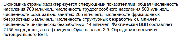 Экономика страны характеризуется следующими показателями: общая численность населения 700 млн.чел., численность трудоспособного населения 500 млн.чел., численность официально занятых 265 млн.чел., численность фрикционных безработных 6 млн.чел., численность структурных безработных 8 млн.чел., численность циклических безработных 14 млн.чел. Фактический ВВП составляет 2135 млрд.долл., а коэффициент Оукена равен 2,5. Определите величину потенциального ВВП. 