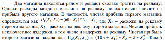  Два магазина находятся рядом и решают сколько тратить на рекламу. Однако расходы каждого магазина на рекламу положительно влияют на прибыль другого магазина. В частности, чистая прибыль первого магазина определяется как  где Х1 – расходы на рекламу первого магазина, Х2 – расходы на рекламу второго магазина. Чистая прибыль исключает все издержки, в том числе и издержки на рекламу. Чистая прибыль второго магазина задана как П2(𝑋1, 𝑋2) = (105 + 𝑋1 ) ∗ 𝑋2 − 2 ∗ 𝑋2 2 . Какой  объем рекламы выберут магазины, если у них будет один хозяин? Какую прибыль они получат? 