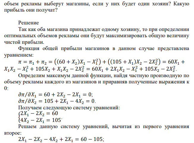  Два магазина находятся рядом и решают сколько тратить на рекламу. Однако расходы каждого магазина на рекламу положительно влияют на прибыль другого магазина. В частности, чистая прибыль первого магазина определяется как  где Х1 – расходы на рекламу первого магазина, Х2 – расходы на рекламу второго магазина. Чистая прибыль исключает все издержки, в том числе и издержки на рекламу. Чистая прибыль второго магазина задана как П2(𝑋1, 𝑋2) = (105 + 𝑋1 ) ∗ 𝑋2 − 2 ∗ 𝑋2 2 . Какой  объем рекламы выберут магазины, если у них будет один хозяин? Какую прибыль они получат? 